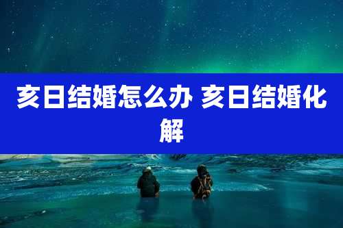 亥日结婚怎么办 亥日结婚化解