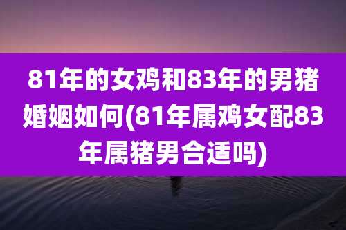 81年的女鸡和83年的男猪婚姻如何(81年属鸡女配83年属猪男合适吗)