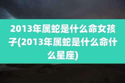 2013年属蛇是什么命女孩子(2013年属蛇是什么命什么星座)