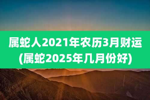属蛇人2021年农历3月财运(属蛇2025年几月份好)