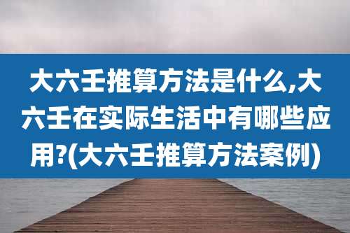 大六壬推算方法是什么,大六壬在实际生活中有哪些应用?(大六壬推算方法案例)