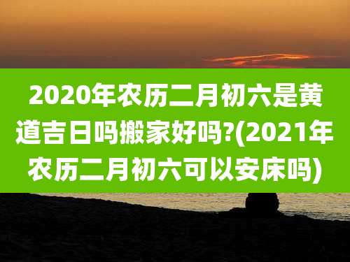 2020年农历二月初六是黄道吉日吗搬家好吗?(2021年农历二月初六可以安床吗)