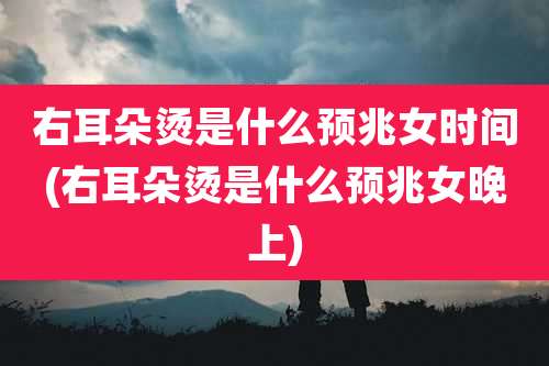 右耳朵烫是什么预兆女时间(右耳朵烫是什么预兆女晚上)
