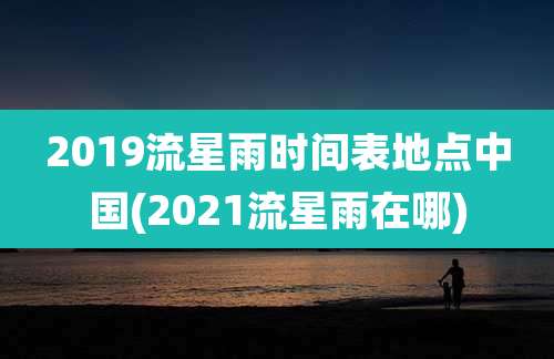 2019流星雨时间表地点中国(2021流星雨在哪)