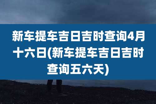 新车提车吉日吉时查询4月十六日(新车提车吉日吉时查询五六天)