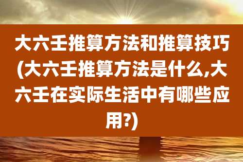 大六壬推算方法和推算技巧(大六壬推算方法是什么,大六壬在实际生活中有哪些应用?)