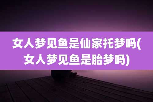 女人梦见鱼是仙家托梦吗(女人梦见鱼是胎梦吗)