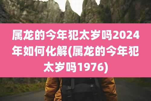 属龙的今年犯太岁吗2024年如何化解(属龙的今年犯太岁吗1976)