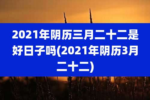 2021年阴历三月二十二是好日子吗(2021年阴历3月二十二)