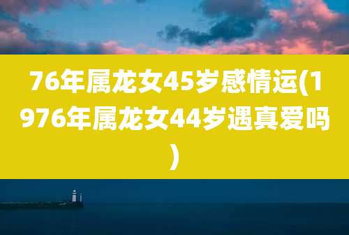 76年属龙女45岁感情运(1976年属龙女44岁遇真爱吗)