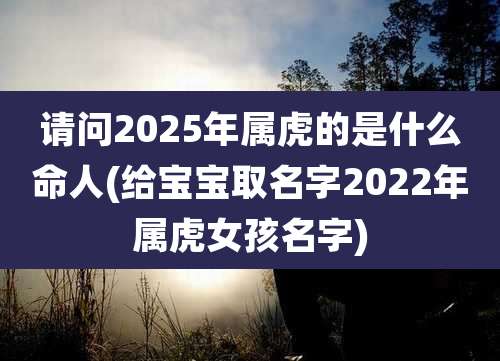 请问2025年属虎的是什么命人(给宝宝取名字2022年属虎女孩名字)