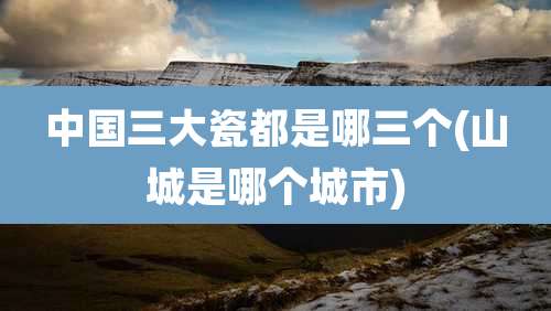 中国三大瓷都是哪三个(山城是哪个城市)