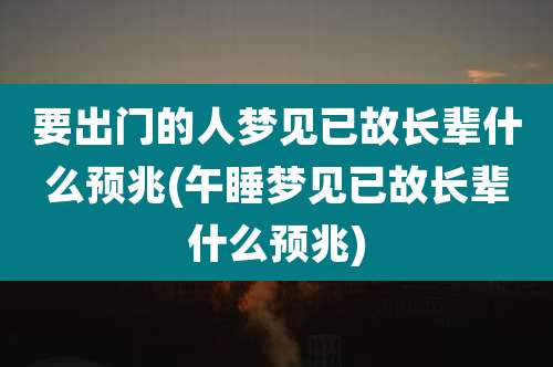 要出门的人梦见已故长辈什么预兆(午睡梦见已故长辈什么预兆)