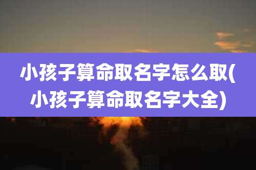 小孩子算命取名字怎么取(小孩子算命取名字大全)