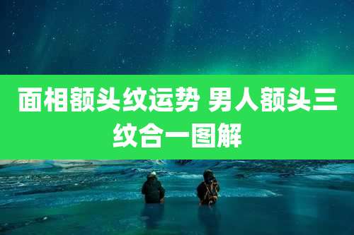 面相额头纹运势 男人额头三纹合一图解