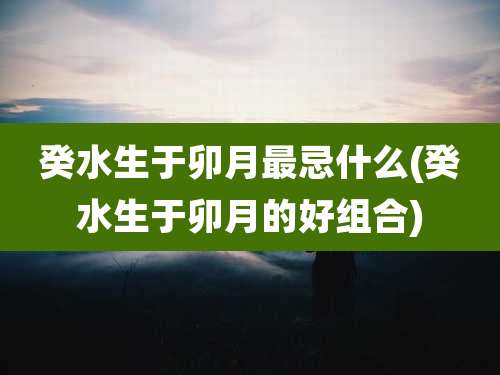 癸水生于卯月最忌什么(癸水生于卯月的好组合)