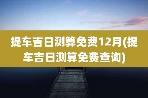 提车吉日测算免费12月(提车吉日测算免费查询)