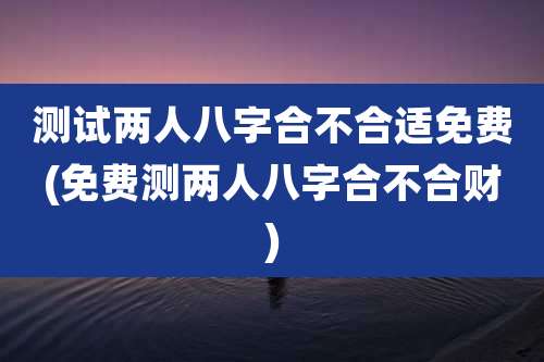 测试两人八字合不合适免费(免费测两人八字合不合财)