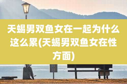 天蝎男双鱼女在一起为什么这么累(天蝎男双鱼女在性方面)