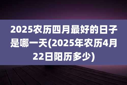 2025农历四月最好的日子是哪一天(2025年农历4月22日阳历多少)