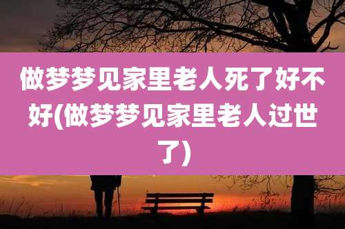 做梦梦见家里老人死了好不好(做梦梦见家里老人过世了)