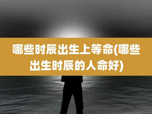 哪些时辰出生上等命(哪些出生时辰的人命好)