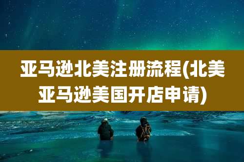亚马逊北美注册流程(北美亚马逊美国开店申请)