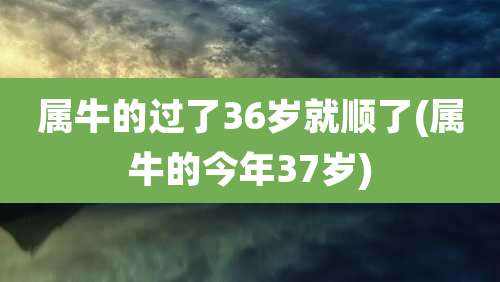 属牛的过了36岁就顺了(属牛的今年37岁)
