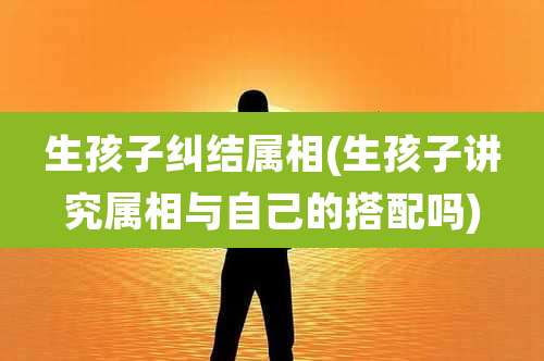 生孩子纠结属相(生孩子讲究属相与自己的搭配吗)