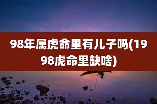 98年属虎命里有儿子吗(1998虎命里缺啥)