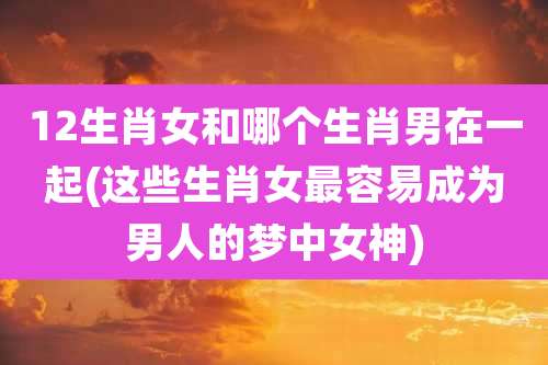 12生肖女和哪个生肖男在一起(这些生肖女最容易成为男人的梦中女神)