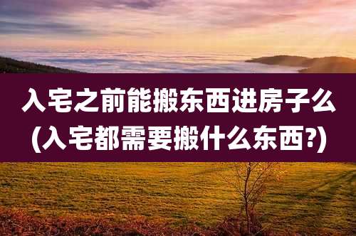 入宅之前能搬东西进房子么(入宅都需要搬什么东西?)