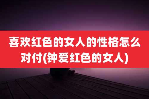 喜欢红色的女人的性格怎么对付(钟爱红色的女人)