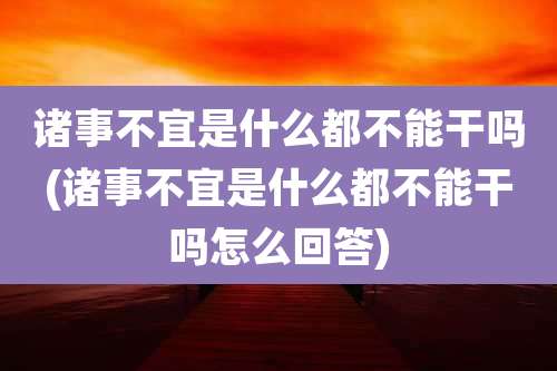 诸事不宜是什么都不能干吗(诸事不宜是什么都不能干吗怎么回答)