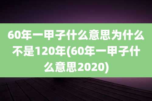 60年一甲子什么意思为什么不是120年(60年一甲子什么意思2020)