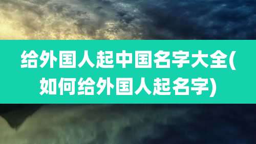 给外国人起中国名字大全(如何给外国人起名字)