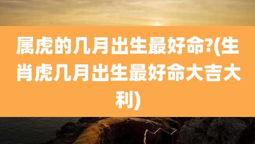 属虎的几月出生最好命?(生肖虎几月出生最好命大吉大利)