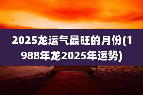 2025龙运气最旺的月份(1988年龙2025年运势)