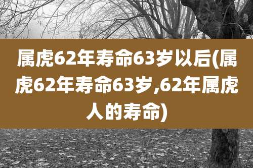 属虎62年寿命63岁以后(属虎62年寿命63岁,62年属虎人的寿命)