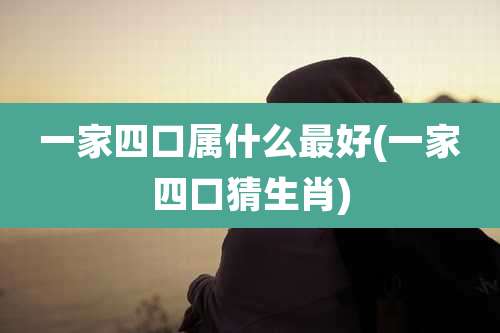一家四口属什么最好(一家四口猜生肖)