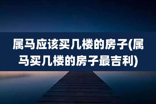 属马应该买几楼的房子(属马买几楼的房子最吉利)