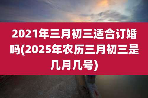 2021年三月初三适合订婚吗(2025年农历三月初三是几月几号)