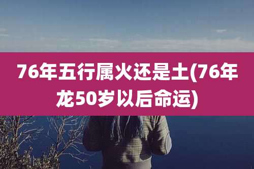 76年五行属火还是土(76年龙50岁以后命运)