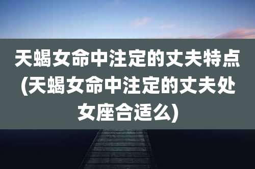 天蝎女命中注定的丈夫特点(天蝎女命中注定的丈夫处女座合适么)