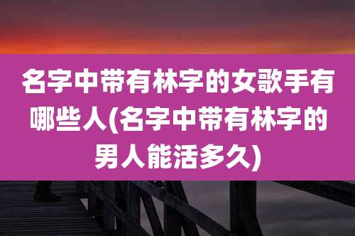 名字中带有林字的女歌手有哪些人(名字中带有林字的男人能活多久)