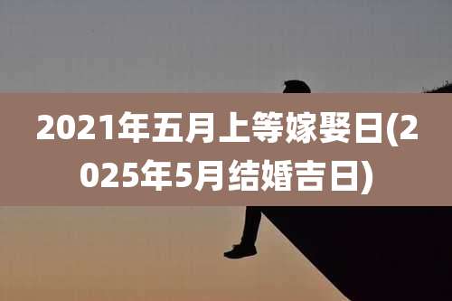 2021年五月上等嫁娶日(2025年5月结婚吉日)