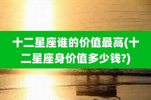十二星座谁的价值最高(十二星座身价值多少钱?)