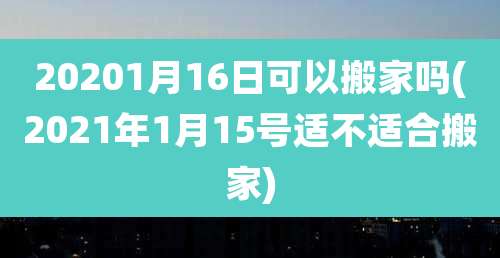 20201月16日可以搬家吗(2021年1月15号适不适合搬家)