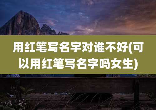 用红笔写名字对谁不好(可以用红笔写名字吗女生)