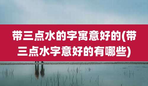 带三点水的字寓意好的(带三点水字意好的有哪些)